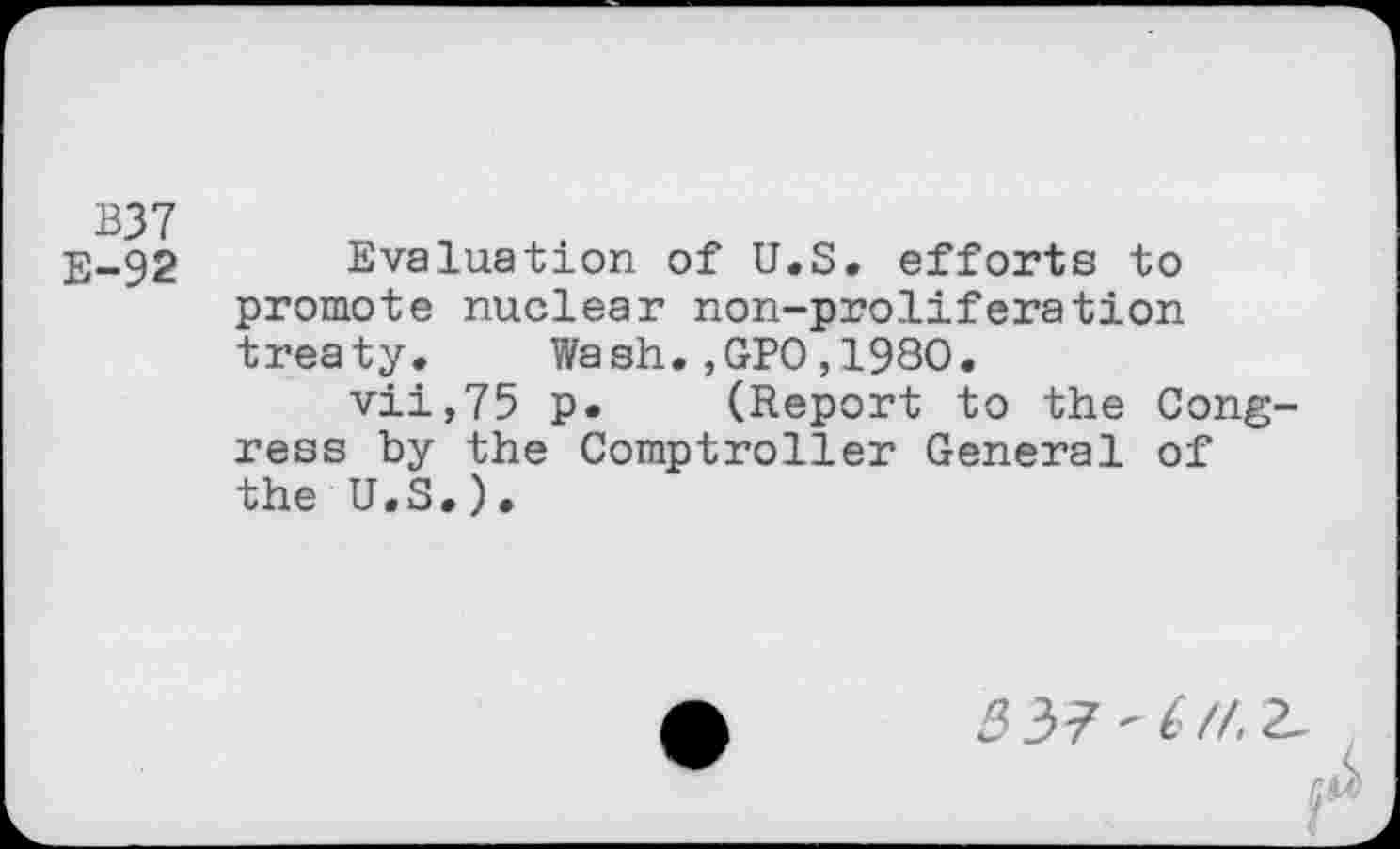 ﻿B37
E-92 Evaluation of U.S. efforts to promote nuclear non-proliferation treaty. Wash.,GPO,1980.
vii,75 p. (Report to the Congress by the Comptroller General of the U.S.).
<337-6//, 2_